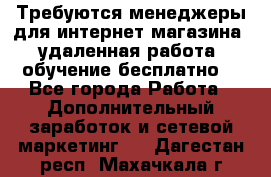 Требуются менеджеры для интернет магазина, удаленная работа, обучение бесплатно, - Все города Работа » Дополнительный заработок и сетевой маркетинг   . Дагестан респ.,Махачкала г.